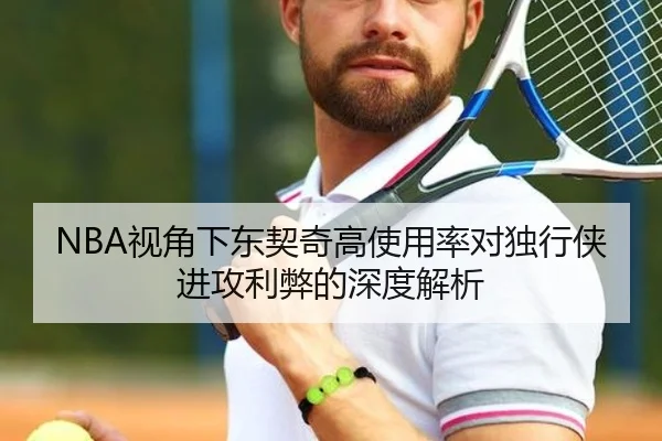 NBA视角下东契奇高使用率对独行侠进攻利弊的深度解析