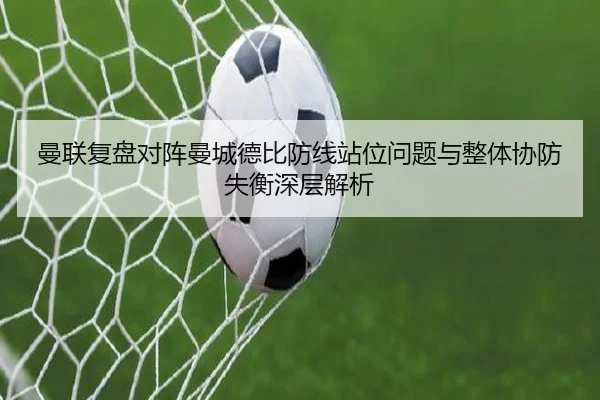 曼联复盘对阵曼城德比防线站位问题与整体协防失衡深层解析
