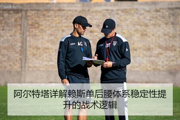 阿尔特塔详解赖斯单后腰体系稳定性提升的战术逻辑